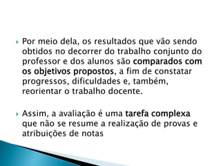  Por meio dela, os resultados que vão sendo
obtidos no decorrer do trabalho conjunto do
professor e dos alunos são comparados com
os objetivos propostos, a fim de constatar
progressos, dificuldades e, também,
reorientar o trabalho docente.
 Assim, a avaliação é uma tarefa complexa
que não se resume a realização de provas e
atribuições de notas
 