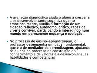  A avaliação diagnóstica ajuda o aluno a crescer e
a se desenvolver tanto cognitiva quanto
emocionalmente, auxilia a formação de um
cidadão reflexivo, autônomo, crítico, capaz de
viver e conviver, participando e interagindo num
mundo em permanente mudança e evolução.
 No processo de ensino-aprendizagem, o
professor desempenha um papel fundamental,
que é o de mediador da aprendizagem, ajudando
os alunos no processo de construção do
conhecimento e de valores e a desenvolver suas
habilidades e competências
 