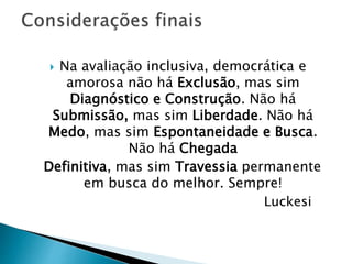  Na avaliação inclusiva, democrática e
amorosa não há Exclusão, mas sim
Diagnóstico e Construção. Não há
Submissão, mas sim Liberdade. Não há
Medo, mas sim Espontaneidade e Busca.
Não há Chegada
Definitiva, mas sim Travessia permanente
em busca do melhor. Sempre!
Luckesi
 