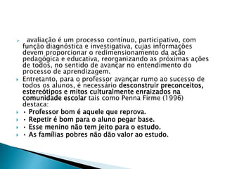  avaliação é um processo contínuo, participativo, com
função diagnóstica e investigativa, cujas informações
devem proporcionar o redimensionamento da ação
pedagógica e educativa, reorganizando as próximas ações
de todos, no sentido de avançar no entendimento do
processo de aprendizagem.
 Entretanto, para o professor avançar rumo ao sucesso de
todos os alunos, é necessário desconstruir preconceitos,
estereótipos e mitos culturalmente enraizados na
comunidade escolar tais como Penna Firme (1996)
destaca:
 • Professor bom é aquele que reprova.
 • Repetir é bom para o aluno pegar base.
 • Esse menino não tem jeito para o estudo.
 • As famílias pobres não dão valor ao estudo.
 