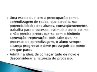  Uma escola que tem a preocupação com a
aprendizagem de todos, que acredita nas
potencialidades dos alunos, conseqüentemente,
trabalha para o sucesso, estimula a auto-estima
e não precisa preocupar-se com o binômio
aprovação-reprovação, pois sabe que, no
processo de aprendizagem, o aluno sempre
alcança progresso e deve prosseguir do ponto
em que parou.
 Admitir a idéia de começar tudo de novo é
desconsiderar a natureza do processo.
 