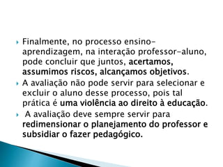  Finalmente, no processo ensino-
aprendizagem, na interação professor-aluno,
pode concluir que juntos, acertamos,
assumimos riscos, alcançamos objetivos.
 A avaliação não pode servir para selecionar e
excluir o aluno desse processo, pois tal
prática é uma violência ao direito à educação.
 A avaliação deve sempre servir para
redimensionar o planejamento do professor e
subsidiar o fazer pedagógico.
 