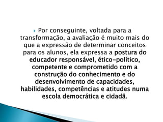  Por conseguinte, voltada para a
transformação, a avaliação é muito mais do
que a expressão de determinar conceitos
para os alunos, ela expressa a postura do
educador responsável, ético-político,
competente e comprometido com a
construção do conhecimento e do
desenvolvimento de capacidades,
habilidades, competências e atitudes numa
escola democrática e cidadã.
 
