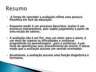 A forma de conceber a avaliação reflete uma postura
filosófica em face da educação.
 Enquanto medir é um processo descritivo, avaliar é um
processo interpretativo, pois supõe julgamento a partir de
uma escala de valores.
 A avaliação não é um fim, mas um meio: para o aluno, é
um meio de superar as dificuldades e continuar
progredindo na aprendizagem ; para o professor, é um
meio de aperfeiçoar seus procedimento de ensino. É desse
modo que a avaliação assume um sentido orientador.
 Atualmente, a avaliação assume uma função diagnóstica e
formativa.
 