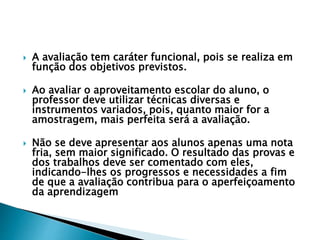  A avaliação tem caráter funcional, pois se realiza em
função dos objetivos previstos.
 Ao avaliar o aproveitamento escolar do aluno, o
professor deve utilizar técnicas diversas e
instrumentos variados, pois, quanto maior for a
amostragem, mais perfeita será a avaliação.
 Não se deve apresentar aos alunos apenas uma nota
fria, sem maior significado. O resultado das provas e
dos trabalhos deve ser comentado com eles,
indicando-lhes os progressos e necessidades a fim
de que a avaliação contribua para o aperfeiçoamento
da aprendizagem
 