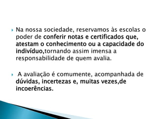 Na nossa sociedade, reservamos às escolas o
poder de conferir notas e certificados que,
atestam o conhecimento ou a capacidade do
indivíduo,tornando assim imensa a
responsabilidade de quem avalia.
 A avaliação é comumente, acompanhada de
dúvidas, incertezas e, muitas vezes,de
incoerências.
 