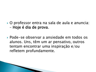  O professor entra na sala de aula e anuncia:
– Hoje é dia de prova.
 Pode-se observar a ansiedade em todos os
alunos. Uns, têm um ar pensativo, outros
tentam encontrar uma inspiração e/ou
refletem profundamente.
 