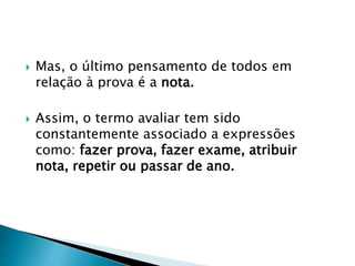  Mas, o último pensamento de todos em
relação à prova é a nota.
 Assim, o termo avaliar tem sido
constantemente associado a expressões
como: fazer prova, fazer exame, atribuir
nota, repetir ou passar de ano.
 