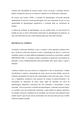 somente uma formalidade do sistema escolar. Como, em geral, a avaliação formal é
datada e obrigatória, devem-se ter inúmeros cuidados em sua elaboração e aplicação.
De acordo com Luckesi (1998), a avaliação da aprendizagem está sendo praticada
independente do processo ensino-aprendizagem, pois mais importante do que ser uma
oportunidade de aprendizagem significativa, a avaliação pode ser instrumento de
ameaça.
A prática da avaliação da aprendizagem, em seu sentido pleno, só será possível na
medida em que se estiver efetivamente interessado na aprendizagem do professor, ou
seja, está interessado em que o aluno aprenda aquilo que está sendo ensinado.
REFERENCIAL TEÓRICO
Avaliação é usada para identificar o que e o quanto o aluno aprendeu, podemos dizer
que o professor avalia para informar-se sobre a aprendizagem do aluno e, a partir dos
resultados, propor a as ações didáticas pedagógicas necessárias ao crescimento, segundo
HOFFMANN 2003: "A avaliação avaliativa mediadora se desenvolve em beneficio do
educando e dá-se fundamentalmente pela proximidade entre quem educa e quem é
educado".
A prática avaliativa tem que centrar-se no diagnóstico e não na classificação, a função
classificatória é analisar o desempenho do aluno através de notas obtidas, através de
avaliação, desempenho em sala de aula e participação no dia a dia entre outras. Por sua
vez, o diagnóstico constitui-se num processo de avançar no desenvolvimento e no
crescimento da autonomia do aluno sendo capaz de descobrir seu nível de
aprendizagem, adquirindo consciência das suas limitações e necessidades a serem
avançadas. Para se processar a avaliação da aprendizagem, o educador necessita dispor-
se a acolher o que está acontecendo certamente o aluno poderá ter alguma expectativa
em relação a possíveis resultados de sua atividade, mas necessita estar disponível para
acolher seja lá o que for que estiver acontecendo. Isso não quer dizer que seja o melhor
estado da situação avaliada.
 