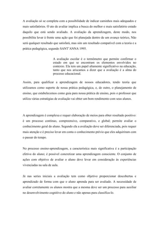 A avaliação só se completa com a possibilidade de indicar caminhos mais adequados e
mais satisfatórios. O ato de avaliar implica a busca do melhor e mais satisfatório estado
daquilo que está sendo avaliado. A avaliação da aprendizagem, deste modo, nos
possibilita levar à frente uma ação que foi planejada dentro de um avanço teórico, Não
será qualquer resultado que satisfará, mas sim um resultado compatível com a teoria e a
prática pedagógica, segundo SANT’ANNA 1995.
A avaliação escolar é o termômetro que permite confirmar o
estado em que se encontram os elementos envolvidos no
contexto. Ela tem um papel altamente significativo na educação,
tanto que nos ariscamos a dizer que a avaliação é a alma do
processo educacional.
Assim, para qualificar a aprendizagem de nossos educadores, tendo teoria que
utilizamos como suporte de nossa prática pedagógica, e, de outro, o planejamento de
ensino, que estabelecemos como guia para nossa prática de ensino, pois o professor que
utiliza várias estratégias de avaliação vai obter um bom rendimento com seus alunos.
A aprendizagem é complexa e requer elaboração de meios para obter resultado positivo:
é um processo contínuo, compreensivo, comparativo, e global; permite avaliar o
conhecimento geral do aluno. Segundo ela a avaliação deve ser diferenciada, pois requer
mais atenção e é preciso levar em conta o conhecimento prévio que eles adquiriram com
o passar do tempo.
No processo ensino-aprendizagem, a característica mais significativa é a participação
efetiva do aluno; é possível concretizar uma aprendizagem consciente. O conjunto de
ações com objetivo de avaliar o aluno deve levar em consideração às experiências
vivenciadas na sala de aula.
Já nas series iniciais a avaliação tem como objetivo proporcionar descobertas e
aprendizado de forma com que o aluno aprenda para ser avaliado. A necessidade de
avaliar corretamente os alunos mostra que a mesma deve ser um processo para auxiliar
no desenvolvimento cognitivo do aluno e não apenas para classifica-lo.
 