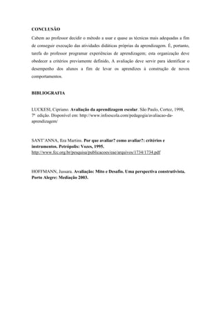 CONCLUSÃO
Cabem ao professor decidir o método a usar e quase as técnicas mais adequadas a fim
de conseguir execução das atividades didáticas próprias da aprendizagem. É, portanto,
tarefa do professor programar experiências de aprendizagem; esta organização deve
obedecer a critérios previamente definido, A avaliação deve servir para identificar o
desempenho dos alunos a fim de levar os aprendizes à construção de novos
comportamentos.
BIBLIOGRAFIA
LUCKESI, Cipriano. Avaliação da aprendizagem escolar. São Paulo, Cortez, 1998,
7ª edição. Disponível em: http://www.infoescola.com/pedagogia/avaliacao-da-
aprendizagem/
SANT’ANNA, Ilza Martins. Por que avaliar? como avaliar?: critérios e
instrumentos. Petrópolis: Vozes, 1995.
http://www.fcc.org.br/pesquisa/publicacoes/eae/arquivos/1734/1734.pdf
HOFFMANN, Jussara. Avaliação: Mito e Desafio. Uma perspectiva construtivista.
Porto Alegre: Mediação 2003.
 