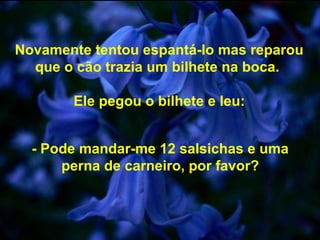 Novamente tentou espantá-lo mas reparou
que o cão trazia um bilhete na boca.
Ele pegou o bilhete e leu:
- Pode mandar-me 12 salsichas e uma
perna de carneiro, por favor?
 