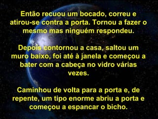 Então recuou um bocado, correu e
atirou-se contra a porta. Tornou a fazer o
mesmo mas ninguém respondeu.
Depois contornou a casa, saltou um
muro baixo, foi até à janela e começou a
bater com a cabeça no vidro várias
vezes.
Caminhou de volta para a porta e, de
repente, um tipo enorme abriu a porta e
começou a espancar o bicho.
 