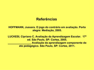 Referências

HOFFMANN, Jussara. O jogo do contrário em avaliação. Porto
               alegre: Mediação, 2005.

LUCKESI, Cipriano C. Avaliação da Aprendizagem Escolar. 17ª
              ed. São Paulo, SP: Cortez, 2005.
________________ Avaliação da aprendizagem componente do
        ato pedagógico. São Paulo, SP: Cortez, 2011.
 