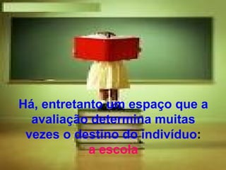 Há, entretanto um espaço que a
  avaliação determina muitas
 vezes o destino do indivíduo:
            a escola
 