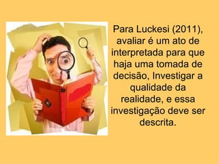 Para Luckesi (2011),
  avaliar é um ato de
interpretada para que
 haja uma tomada de
 decisão, Investigar a
     qualidade da
   realidade, e essa
investigação deve ser
        descrita.
 