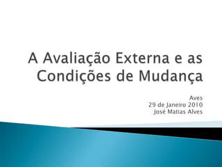 A Avaliação Externa e as Condições de Mudança Aves 29 de Janeiro 2010 José Matias Alves 