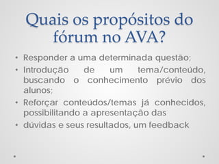 Quais os propósitos do
fórum no AVA?
• Responder a uma determinada questão;
• Introdução
de
um
tema/conteúdo,
buscando o conhecimento prévio dos
alunos;
• Reforçar conteúdos/temas já conhecidos,
possibilitando a apresentação das
• dúvidas e seus resultados, um feedback

 