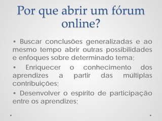 Por que abrir um fórum
online?
• Buscar conclusões generalizadas e ao
mesmo tempo abrir outras possibilidades
e enfoques sobre determinado tema;
• Enriquecer o conhecimento dos
aprendizes
a
partir
das
múltiplas
contribuições;
• Desenvolver o espírito de participação
entre os aprendizes;

 