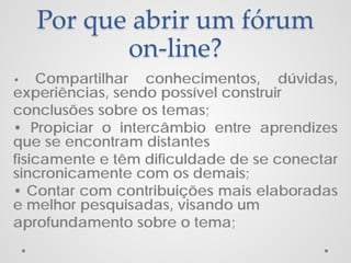 Por que abrir um fórum
on-line?
Compartilhar conhecimentos, dúvidas,
experiências, sendo possível construir
conclusões sobre os temas;
• Propiciar o intercâmbio entre aprendizes
que se encontram distantes
fisicamente e têm dificuldade de se conectar
sincronicamente com os demais;
• Contar com contribuições mais elaboradas
e melhor pesquisadas, visando um
aprofundamento sobre o tema;
•

 