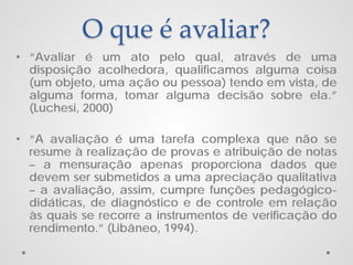 O que é avaliar?
• “Avaliar é um ato pelo qual, através de uma
disposição acolhedora, qualificamos alguma coisa
(um objeto, uma ação ou pessoa) tendo em vista, de
alguma forma, tomar alguma decisão sobre ela.”
(Luchesi, 2000)
• “A avaliação é uma tarefa complexa que não se
resume à realização de provas e atribuição de notas
– a mensuração apenas proporciona dados que
devem ser submetidos a uma apreciação qualitativa
– a avaliação, assim, cumpre funções pedagógicodidáticas, de diagnóstico e de controle em relação
às quais se recorre a instrumentos de verificação do
rendimento.” (Libâneo, 1994).

 