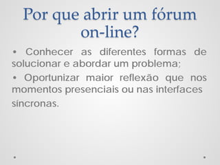 Por que abrir um fórum
on-line?
• Conhecer as diferentes formas de
solucionar e abordar um problema;
• Oportunizar maior reflexão que nos
momentos presenciais ou nas interfaces
síncronas.

 