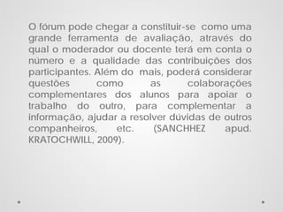 O fórum pode chegar a constituir-se como uma
grande ferramenta de avaliação, através do
qual o moderador ou docente terá em conta o
número e a qualidade das contribuições dos
participantes. Além do mais, poderá considerar
questões
como
as
colaborações
complementares dos alunos para apoiar o
trabalho do outro, para complementar a
informação, ajudar a resolver dúvidas de outros
companheiros,
etc.
(SANCHHEZ
apud.
KRATOCHWILL, 2009).

 