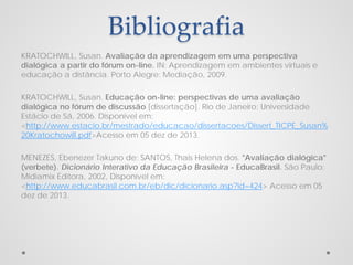 Bibliografia
KRATOCHWILL, Susan. Avaliação da aprendizagem em uma perspectiva
dialógica a partir do fórum on-line. IN: Aprendizagem em ambientes virtuais e
educação a distância. Porto Alegre: Mediação, 2009.
KRATOCHWILL, Susan. Educação on-line: perspectivas de uma avaliação
dialógica no fórum de discussão [dissertação]. Rio de Janeiro: Universidade
Estácio de Sá, 2006. Disponível em:
<http://www.estacio.br/mestrado/educacao/dissertacoes/Dissert_TICPE_Susan%
20Kratochowill.pdf>Acesso em 05 dez de 2013.
MENEZES, Ebenezer Takuno de; SANTOS, Thais Helena dos. "Avaliação dialógica"
(verbete). Dicionário Interativo da Educação Brasileira - EducaBrasil. São Paulo:
Midiamix Editora, 2002, Disponível em:
<http://www.educabrasil.com.br/eb/dic/dicionario.asp?id=424> Acesso em 05
dez de 2013.

 