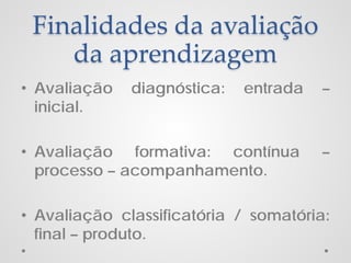 Finalidades da avaliação
da aprendizagem
• Avaliação
inicial.

diagnóstica:

entrada

–

• Avaliação formativa: contínua
processo – acompanhamento.

–

• Avaliação classificatória / somatória:
final – produto.

 