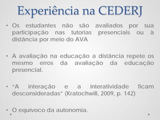 Experiência na CEDERJ
• Os estudantes não são avaliados por sua
participação nas tutorias presenciais ou à
distância por meio do AVA
• A avaliação na educação a distância repete os
mesmo erros da avaliação da educação
presencial.
• “A
interação
e
a
interatividade
ficam
desconsideradas” (Kratochwill, 2009, p. 142)
• O equívoco da autonomia.

 