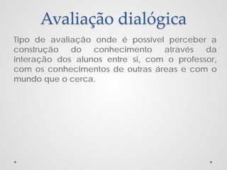 Avaliação dialógica
Tipo de avaliação onde é possível perceber a
construção do conhecimento através da
interação dos alunos entre si, com o professor,
com os conhecimentos de outras áreas e com o
mundo que o cerca.

 