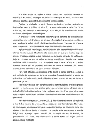 2



       Nos dias atuais, o professor ainda pratica uma avaliação baseada na
realização de tarefas, aplicação de provas e atribuição de notas, refletindo tão
somente o caráter quantitativo, classificatório e meritocrático.
       Realizar a avaliação a partir desses parâmetros propicia acúmulo de
informações sem a análise da situação de cada educando a partir dos dados
coletados, não fornecendo realimentação com relação às atividades de ensino
visando à promoção da aprendizagem.
       A avaliação é uma ferramenta importante pelo conjunto de conhecimentos
essenciais e imprescindíveis que ela oferece à formação do professor na medida em
que, sendo uma prática usual, reflexiva e investigativa dos processos de ensino e
aprendizagem tem papel fundamental na profissionalização do docente.
       A problemática da avaliação educacional tem sido intensamente debatida nas
últimas décadas e, suas dificuldades são as mesmas em qualquer nível ou etapa do
ensino. Entretanto, espera-se que no interior dos cursos de formação de professores
haja um avanço no que se refere a novas experiências visando uma prática
avaliativa mais progressista, pois, entende-se que o saber teórico e a prática
docente deveria ser um processo uníssono de forma a favorecer uma cultura
avaliativa mais aproximada do que é estudada na teoria.
       Para Gatti (1992) essa dicotomia entre teoria e prática acontece porque a
universidade não tem assumido de forma concreta a formação inicial de professores,
pois existe um “lastro institucional e filosófico comum quando se trata de formar o
professor” (p. 72).
       Não há dúvidas que para ser propulsora da aprendizagem a avaliação precisa
passar por mudanças na sua prática, pois, se permanecer sendo utilizada com a
única finalidade de atribuir nota se distanciará cada vez mais do processo de ensino-
aprendizagem, significando apenas o resultado final sem levar em conta o caminho
percorrido.
       Para Perrenoud (apud OLIVEIRA, 2007), não é tarefa fácil mudar os objetivos,
a finalidade e maneira de avaliar, visto que esse processo de mudança está atrelado
ao processo de ensino-aprendizagem, ao posicionamento do professor frente aos
alunos e dos alunos diante o professor, na relação entre comunidade e escola.
Infligir essa mudança implica também em mudanças no ato de ensinar, no
planejamento das aulas, nas intervenções a serem feitas, no projeto político-
pedagógico da instituição.
 