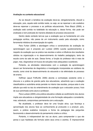 3



Avaliação no contexto educacional

      Ao se discutir a temática da avaliação deve-se, obrigatoriamente, discutir a
educação, pois, aquela está contida nesta, ou seja, ao se repensar o ato avaliativo
deve-se repensar o processo e as políticas educacionais. Para Biazzi (2006), a
avaliação está contida na totalidade da educação e, dessa forma, não pode ser
analisada e nem praticada de maneira afastada do processo educacional.
      Dentro deste contexto tem-se que a avaliação que se fundamenta em uma
pedagogia acrítica, não passa de um instrumento usado pela educação, como
ferramenta inibidora da emancipação do sujeito.
      Para Furlan (2006) a abordagem crítica e construtivista da avaliação de
aprendizagem que é proposta por Luckesi (2005) suscita questionamentos a
respeito da avaliação que se pratica nas escolas e sobre a influência dos resultados
obtidos na organização e no desenvolvimento do trabalho pedagógico, tanto da
escola como da sala de aula. Dessa forma, a função do professor não é mais de
julgar, mas, diagnosticar em busca de soluções mais adequadas e aceitáveis.
      Portanto, as atividades relacionadas com a avaliação da aprendizagem
devem ser ferramentas de diagnóstico e investigação incorporadas ao cotidiano da
escola, como sinal do desenvolvimento do educando e da efetividade do processo
de ensino.
      Hoffman (apud FURLAN, 2006) aborda a contradição existente entre o
discurso e a prática de grande parte dos educadores, advertindo que a avaliação
classificatória e autoritária ainda persiste no interior das escolas, porque esta é uma
atitude que está na raiz do entendimento de avaliação que o educador possui, fruto
de sua caminhada como aluno e professor.
      Para Luckesi (2005) uma prática educativa voltada ao acolhimento dos alunos
impõe aos educadores a obrigatoriedade de uma formação adequada e consistente,
mas, sobretudo, compromisso permanente com a educação.
      Na atualidade, o professor deve ter uma função ativa, que favoreça a
aproximação dos alunos face ao conhecimento já produzido e a produzir, pois,
assim, a prática avaliativa incorpora a forma da pedagogia das perguntas
favorecendo o desenvolvimento do pensamento criativo e crítico.
      Portanto, é indispensável dar voz ao aluno, para compreender o que ele
pensa e que hipóteses ele formula sobre seus erros e acertos. É imprescindível
 