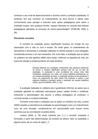 4



conhecer o seu nível de desenvolvimento e domínio sobre o conteúdo trabalhado. O
professor tem que conhecer as características de seus alunos e utilizar esse
conhecimento para planejar e executar suas ações pedagógicas para assim a
avaliação ocupar, sem qualquer dúvida, “espaço relevante no conjunto das práticas
pedagógicas aplicadas ao processo de ensino-aprendizagem” (FURLAN, 2006, p.
28).

Discutindo conceitos

       O conceito de avaliação possui significados diversos em função de sua
associação com a vida ou com a escola. De modo geral, no entendimento de
educadores e educandos a avaliação realizada no âmbito escolar é uma obrigação,
considerada penosa e um mal necessário. Por outro lado, a avaliação que se aplica
no cotidiano da vida significa refletir para mudar, melhorar os aspectos da vida, em
busca de solução e amadurecimento em cada tentativa.


                      Quando falamos em avaliação, certamente não estamos atribuindo
                      ao termo o mesmo significado porque não há um só tipo de
                      avaliação. A avaliação é uma constante em nossa vida. Nas
                      interações cotidianas, em casa, em nossa trajetória profissional, ou
                      em nossas atividades de lazer, a avaliação sempre se faz presente e
                      inclui um julgamento de valor sobre nós mesmos e sobre o que
                      estamos fazendo e também sobre o resultado de nossos trabalhos
                      (SAUL apud OLIVEIRA, 2007, p. 26).


       A avaliação realizada no cotidiano ela é geralmente informal, ao passo que a
avaliação aplicada na instituição educacional possui caráter formal e multifocal,
enfocando a aprendizagem dos alunos, a prática pedagógica do professor, o
currículo escolar e a própria instituição.
       Tomando como base a avaliação que se aplica no cotidiano da vida, Luckesi
(2005) ressalta a importância da avaliação da aprendizagem como um entendimento
novo de uma situação, constituindo-se em oportunidade para buscar novos
caminhos que se concretizará na prática diária.
       Luckesi (2005, p. 76) ainda comenta que “[...] o conceito avaliação é
formulado a partir das determinações da conduta de atribuir valor ou qualidade a
alguma coisa, ato ou curso de ação [...]”.
 