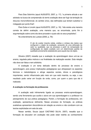 5



      Para Dias Sobrinho (apud AUGUSTO, 2007, p. 17), “a primeira atitude a ser
adotada na busca de compreensão do termo avaliação deve ser fugir da tentação do
discurso monorreferencial, do sentido único, das definições que tentam substituir a
indagação por ponto final”.
      Para Guba e Lincoln (apud AUGUSTO, 2007, p. 18), “não existe uma maneira
correta de definir avaliação, uma maneira que, se encontrada, poria fim à
argumentação sobre como ela deve proceder e quais são os seus propósitos”.
      No entendimento de Luckesi (2005, p. 76):


                     O ato de avaliar importa coleta, análise e síntese dos dados que
                     configuram o objeto da avaliação, acrescido de uma atribuição de
                     valor ou qualidade, que se processa a partir da comparação da
                     configuração do objeto avaliado com um determinado padrão de
                     qualidade previamente estabelecido para aquele tipo de objeto.


      Oliveira (2007) ressalta que a avaliação da aprendizagem deve unir-se ao
ensino, regulada pelos motivos e as finalidades da realização escolar. Esta relação
não deve ser falsa e nem arbitrária.
      A avaliação é um tema delicado dentro do processo de ensino e
aprendizagem, pois possui implicações pedagógicas que ultrapassam os aspectos
técnicos e metodológicos e atinge aspectos sociais, éticos e psicológicos
importantes, sendo influenciada pelo meio em que está inserida, ou seja, o seu
resultado pode variar em função de onde, como, por quem e para que ela é
realizada.

A avaliação na formação de professores

      A avaliação está intimamente ligada ao processo ensino-aprendizagem,
sendo uma ferramenta que auxilia o aluno em sua aprendizagem e o professor no
planejamento de sua prática pedagógica. Porém, a formação de professores, em
avaliação, apresenta-se deficiente. Nesse processo de formação, as práticas
avaliativas apresentam discordância em relação ao ensino e não condizem com as
teorias explicitadas em sala de aula.
      Nesse sentido, Souza (apud CAETANO SILVA, 2007), ressalta que a
formação do educador em avaliação não pode estar restrita ao conhecimento
 