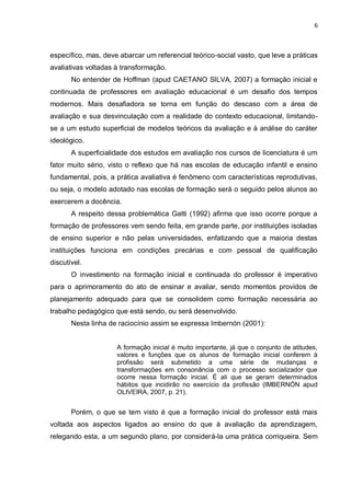 6



específico, mas, deve abarcar um referencial teórico-social vasto, que leve a práticas
avaliativas voltadas à transformação.
       No entender de Hoffman (apud CAETANO SILVA, 2007) a formação inicial e
continuada de professores em avaliação educacional é um desafio dos tempos
modernos. Mais desafiadora se torna em função do descaso com a área de
avaliação e sua desvinculação com a realidade do contexto educacional, limitando-
se a um estudo superficial de modelos teóricos da avaliação e à análise do caráter
ideológico.
       A superficialidade dos estudos em avaliação nos cursos de licenciatura é um
fator muito sério, visto o reflexo que há nas escolas de educação infantil e ensino
fundamental, pois, a prática avaliativa é fenômeno com características reprodutivas,
ou seja, o modelo adotado nas escolas de formação será o seguido pelos alunos ao
exercerem a docência.
       A respeito dessa problemática Gatti (1992) afirma que isso ocorre porque a
formação de professores vem sendo feita, em grande parte, por instituições isoladas
de ensino superior e não pelas universidades, enfatizando que a maioria destas
instituições funciona em condições precárias e com pessoal de qualificação
discutível.
       O investimento na formação inicial e continuada do professor é imperativo
para o aprimoramento do ato de ensinar e avaliar, sendo momentos providos de
planejamento adequado para que se consolidem como formação necessária ao
trabalho pedagógico que está sendo, ou será desenvolvido.
       Nesta linha de raciocínio assim se expressa Imbernón (2001):


                     A formação inicial é muito importante, já que o conjunto de atitudes,
                     valores e funções que os alunos de formação inicial conferem à
                     profissão será submetido a uma série de mudanças e
                     transformações em consonância com o processo socializador que
                     ocorre nessa formação inicial. É ali que se geram determinados
                     hábitos que incidirão no exercício da profissão (IMBERNÓN apud
                     OLIVEIRA, 2007, p. 21).


       Porém, o que se tem visto é que a formação inicial do professor está mais
voltada aos aspectos ligados ao ensino do que à avaliação da aprendizagem,
relegando esta, a um segundo plano, por considerá-la uma prática corriqueira. Sem
 