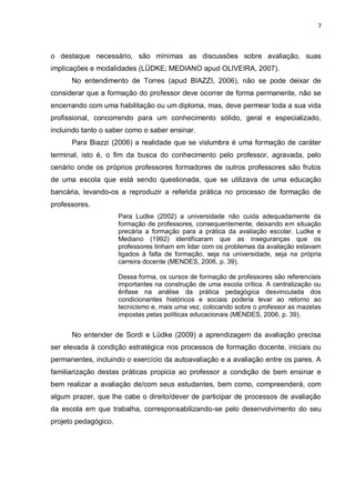 7



o destaque necessário, são mínimas as discussões sobre avaliação, suas
implicações e modalidades (LÜDKE; MEDIANO apud OLIVEIRA, 2007).
      No entendimento de Torres (apud BIAZZI, 2006), não se pode deixar de
considerar que a formação do professor deve ocorrer de forma permanente, não se
encerrando com uma habilitação ou um diploma, mas, deve permear toda a sua vida
profissional, concorrendo para um conhecimento sólido, geral e especializado,
incluindo tanto o saber como o saber ensinar.
      Para Biazzi (2006) a realidade que se vislumbra é uma formação de caráter
terminal, isto é, o fim da busca do conhecimento pelo professor, agravada, pelo
cenário onde os próprios professores formadores de outros professores são frutos
de uma escola que está sendo questionada, que se utilizava de uma educação
bancária, levando-os a reproduzir a referida prática no processo de formação de
professores.
                      Para Ludke (2002) a universidade não cuida adequadamente da
                      formação de professores, consequentemente, deixando em situação
                      precária a formação para a prática da avaliação escolar. Ludke e
                      Mediano (1992) identificaram que as inseguranças que os
                      professores tinham em lidar com os problemas da avaliação estavam
                      ligados à falta de formação, seja na universidade, seja na própria
                      carreira docente (MENDES, 2006, p. 39).

                      Dessa forma, os cursos de formação de professores são referenciais
                      importantes na construção de uma escola crítica. A centralização ou
                      ênfase na análise da prática pedagógica desvinculada dos
                      condicionantes históricos e sociais poderia levar ao retorno ao
                      tecnicismo e, mais uma vez, colocando sobre o professor as mazelas
                      impostas pelas políticas educacionais (MENDES, 2006, p. 39).


      No entender de Sordi e Lüdke (2009) a aprendizagem da avaliação precisa
ser elevada à condição estratégica nos processos de formação docente, iniciais ou
permanentes, incluindo o exercício da autoavaliação e a avaliação entre os pares. A
familiarização destas práticas propicia ao professor a condição de bem ensinar e
bem realizar a avaliação de/com seus estudantes, bem como, compreenderá, com
algum prazer, que lhe cabe o direito/dever de participar de processos de avaliação
da escola em que trabalha, corresponsabilizando-se pelo desenvolvimento do seu
projeto pedagógico.
 