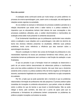 8



Para não concluir

       A avaliação ainda continuará sendo por muito tempo um ponto polêmico no
processo de ensino-aprendizagem, pois, assim como a educação, ela está ligada às
relações sociais vigentes na sociedade.
       Ao se analisar os avanços e retrocessos do processo avaliativo percebe-se a
relação discordante que existe entre o saber teórico e a prática avaliativa. É
imperativo que os educadores tenham total clareza de suas concepções e dos
processos avaliativos utilizados, pois, o caráter discriminatório e meritocrático da
avaliação ainda estão muito presente no ambiente educacional.
       É de fundamental importância que os professores aprofundem seus estudos
sobre a avaliação e suas relações com a aprendizagem, indo além do domínio da
teoria dos diversos métodos presentes na atualidade, refletindo suas práticas
avaliativas, tendo como referência a influência que elas exercem sobre a
aprendizagem dos alunos.
       Discutir a avaliação no interior dos cursos de formação de professores é uma
necessidade imperiosa na busca por processos formativos mais críticos, pois, os
estudantes tornam-se professores sem conhecer a real função da avaliação e suas
finalidades.
       O que se percebe é que a formação inicial em avaliação se desenvolve a
partir de um ensino teórico desconectado de referenciais práticos e insuficientes
para uma boa prática avaliativa do futuro docente. Isto quer dizer que a dicotomia
existente entre a teoria e a prática avaliativa influi de forma negativa na formação do
docente, acarretando fragilidade de conhecimentos, interferindo na ação competente
do avaliador.
       Por fim, a lição que se pode apreender até o momento é que os problemas
relacionados à formação de professores não são pequenos. É preciso praticar ações
revestidas de inovações no ambiente educacional e, que partam, antes da reflexão
sobre a prática do que de teorias e que levam a transformações. Não se pode
relegar a teoria, pelo contrário, ela deve ser o ponto de apoio para que os
professores e formadores de professores tentem compreender os problemas da
prática e projetar inovações curriculares na escola.
 