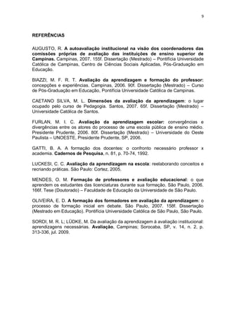 9



REFERÊNCIAS

AUGUSTO, R. A autoavaliação institucional na visão dos coordenadores das
comissões próprias de avaliação das instituições de ensino superior de
Campinas. Campinas, 2007. 155f. Dissertação (Mestrado) – Pontifícia Universidade
Católica de Campinas, Centro de Ciências Sociais Aplicadas, Pós-Graduação em
Educação.

BIAZZI, M. F. R. T. Avaliação da aprendizagem e formação do professor:
concepções e experiências. Campinas, 2006. 90f. Dissertação (Mestrado) – Curso
de Pós-Graduação em Educação, Pontifícia Universidade Católica de Campinas.

CAETANO SILVA, M. L. Dimensões da avaliação da aprendizagem: o lugar
ocupado pelo curso de Pedagogia. Santos, 2007. 65f. Dissertação (Mestrado) –
Universidade Católica de Santos.

FURLAN, M. I. C. Avaliação da aprendizagem escolar: convergências e
divergências entre os atores do processo de uma escola pública de ensino médio.
Presidente Prudente, 2006. 80f. Dissertação (Mestrado) – Universidade do Oeste
Paulista – UNOESTE, Presidente Prudente, SP, 2006.

GATTI, B. A. A formação dos docentes: o confronto necessário professor x
academia. Cadernos de Pesquisa, n. 81, p. 70-74, 1992.

LUCKESI, C. C. Avaliação da aprendizagem na escola: reelaborando conceitos e
recriando práticas. São Paulo: Cortez, 2005.

MENDES, O. M. Formação de professores e avaliação educacional: o que
aprendem os estudantes das licenciaturas durante sua formação. São Paulo, 2006.
166f. Tese (Doutorado) – Faculdade de Educação da Universidade de São Paulo.

OLIVEIRA, E. D. A formação dos formadores em avaliação da aprendizagem: o
processo de formação inicial em debate. São Paulo, 2007. 158f. Dissertação
(Mestrado em Educação). Pontifícia Universidade Católica de São Paulo, São Paulo.

SORDI, M. R. L; LÜDKE, M. Da avaliação da aprendizagem à avaliação institucional:
aprendizagens necessárias. Avaliação, Campinas; Sorocaba, SP, v. 14, n. 2, p.
313-336, jul. 2009.
 