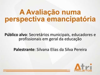 A Avaliação numa
perspectiva emancipatória

Público alvo: Secretários municipais, educadores e
        profissionais em geral da educação

    Palestrante: Silvana Elias da Silva Pereira
 