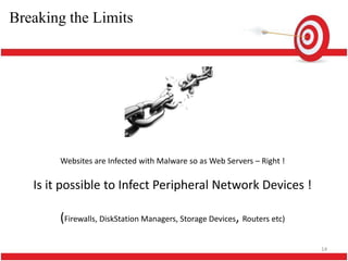 Breaking the Limits !




        Websites are Infected with Malware so as Web Servers – Right !

   Is it possible to Infect Peripheral Network Devices !

        (Firewalls, DiskStation Managers, Storage Devices, Routers etc)

                                                                          14
 