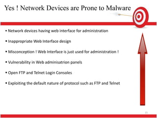 Yes ! Network Devices are Prone to Malware


 Network devices having web interface for administration

 Inappropriate Web Interface design

 Misconception ! Web Interface is just used for administration !

 Vulnerability in Web adminisatrion panels

 Open FTP and Telnet Login Consoles

 Exploiting the default nature of protocol such as FTP and Telnet




                                                                     15
 