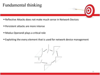 Fundamental thinking


 Reflective Attacks does not make much sense in Network Devices

 Persistent attacks are more intense

 Modus Operandi plays a critical role

 Exploiting the every element that is used for network device management




                                                                            16
 
