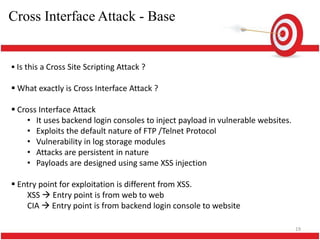 Cross Interface Attack - Base


 Is this a Cross Site Scripting Attack ?

 What exactly is Cross Interface Attack ?

 Cross Interface Attack
     • It uses backend login consoles to inject payload in vulnerable websites.
     • Exploits the default nature of FTP /Telnet Protocol
     • Vulnerability in log storage modules
     • Attacks are persistent in nature
     • Payloads are designed using same XSS injection

 Entry point for exploitation is different from XSS.
    XSS  Entry point is from web to web
    CIA  Entry point is from backend login console to website

                                                                                  19
 