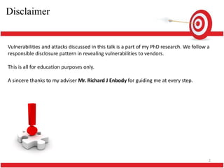 Disclaimer


Vulnerabilities and attacks discussed in this talk is a part of my PhD research. We follow a
responsible disclosure pattern in revealing vulnerabilities to vendors.

This is all for education purposes only.

A sincere thanks to my adviser Mr. Richard J Enbody for guiding me at every step.




                                                                                           2
 
