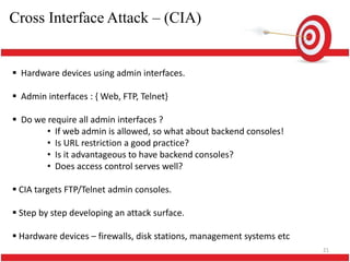 Cross Interface Attack – (CIA)


 Hardware devices using admin interfaces.

 Admin interfaces : { Web, FTP, Telnet}

 Do we require all admin interfaces ?
        • If web admin is allowed, so what about backend consoles!
        • Is URL restriction a good practice?
        • Is it advantageous to have backend consoles?
        • Does access control serves well?

 CIA targets FTP/Telnet admin consoles.

 Step by step developing an attack surface.

 Hardware devices – firewalls, disk stations, management systems etc
                                                                        21
 