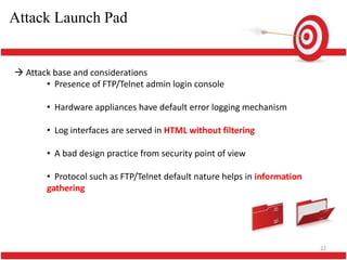 Attack Launch Pad


 Attack base and considerations
       • Presence of FTP/Telnet admin login console

       • Hardware appliances have default error logging mechanism

       • Log interfaces are served in HTML without filtering

       • A bad design practice from security point of view

       • Protocol such as FTP/Telnet default nature helps in information
       gathering




                                                                           22
 