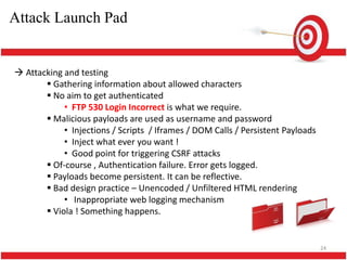 Attack Launch Pad


 Attacking and testing
        Gathering information about allowed characters
        No aim to get authenticated
            • FTP 530 Login Incorrect is what we require.
        Malicious payloads are used as username and password
            • Injections / Scripts / Iframes / DOM Calls / Persistent Payloads
            • Inject what ever you want !
            • Good point for triggering CSRF attacks
        Of-course , Authentication failure. Error gets logged.
        Payloads become persistent. It can be reflective.
        Bad design practice – Unencoded / Unfiltered HTML rendering
            • Inappropriate web logging mechanism
        Viola ! Something happens.


                                                                                 24
 