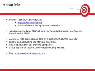 About Me


    Founder , SECNICHE Security Labs.
           http://www.secniche.org
           PhD Candidate at Michigan State University.

    Worked previously for COSEINC as Senior Security Researcher and Security
     Consultant for KPMG

    Author for HITB EZine, Hakin9 ,ELSEVIER, ISSA, ISACA, USENIX Journals.
    Likes to do Bug Hunting and Malware dissection.
    Released Advisories to Forefront Companies.
    Active Speaker at Security Conferences including RSA etc.

    Blog: http://zeroknock.blogspot.com




                                                                                3
 