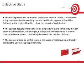 Effective Steps


 The FTP login consoles or the user verification module should scrutinize the
string parameter before verifying the user. A whitelist approach should be
followed at the protocol level to reduce the impact of exploitation.

 The applied design principle should be simplicity to avoid complexity that can
obscure vulnerabilities. For example, FTP logs should be rendered in a more
customized environment considering the access to a number of clients.

 The content should be sniffed to avoid the usage of malicious input thereby
defining the Content-Type appropriately.




                                                                                 39
 